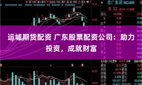 運城期貨配資 廣東股票配資公司：助力投資，成就財富