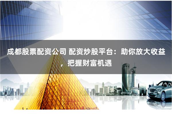 成都股票配資公司 配資炒股平臺：助你放大收益，把握財富機遇