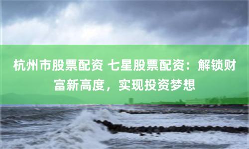 杭州市股票配資 七星股票配資：解鎖財富新高度，實現投資夢想