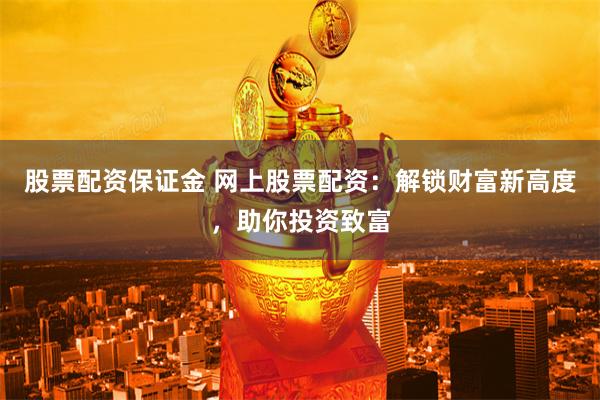 股票配資保證金 網上股票配資：解鎖財富新高度，助你投資致富